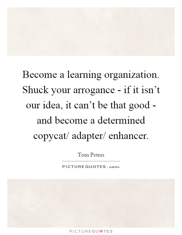 Become a learning organization. Shuck your arrogance - if it isn't our idea, it can't be that good - and become a determined copycat/ adapter/ enhancer. Picture Quote #1