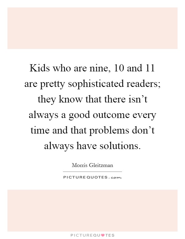 Kids who are nine, 10 and 11 are pretty sophisticated readers; they know that there isn't always a good outcome every time and that problems don't always have solutions. Picture Quote #1