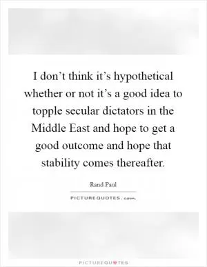 I don’t think it’s hypothetical whether or not it’s a good idea to topple secular dictators in the Middle East and hope to get a good outcome and hope that stability comes thereafter Picture Quote #1