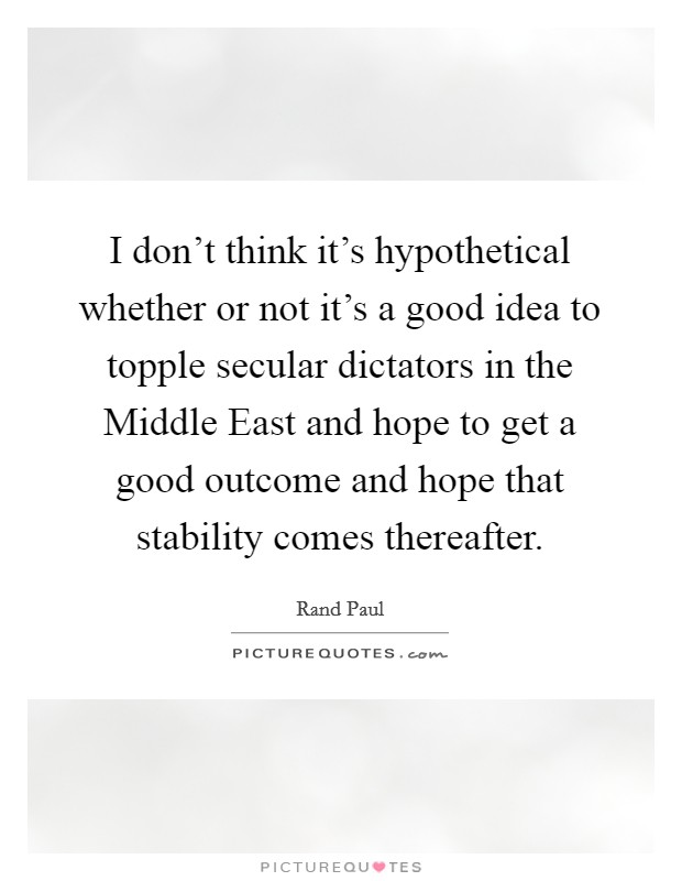 I don't think it's hypothetical whether or not it's a good idea to topple secular dictators in the Middle East and hope to get a good outcome and hope that stability comes thereafter. Picture Quote #1