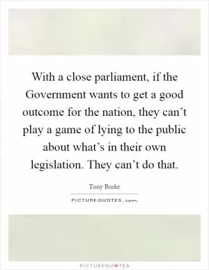With a close parliament, if the Government wants to get a good outcome for the nation, they can’t play a game of lying to the public about what’s in their own legislation. They can’t do that Picture Quote #1