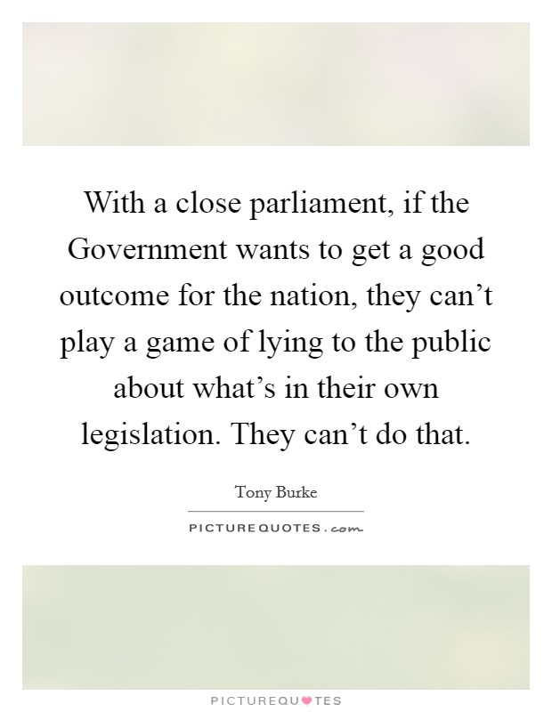 With a close parliament, if the Government wants to get a good outcome for the nation, they can't play a game of lying to the public about what's in their own legislation. They can't do that. Picture Quote #1