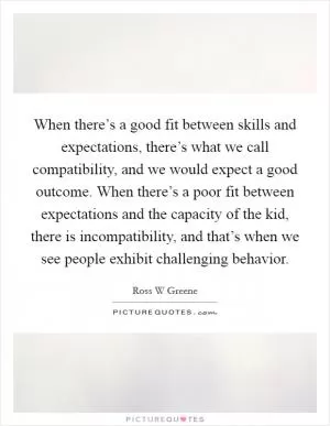 When there’s a good fit between skills and expectations, there’s what we call compatibility, and we would expect a good outcome. When there’s a poor fit between expectations and the capacity of the kid, there is incompatibility, and that’s when we see people exhibit challenging behavior Picture Quote #1