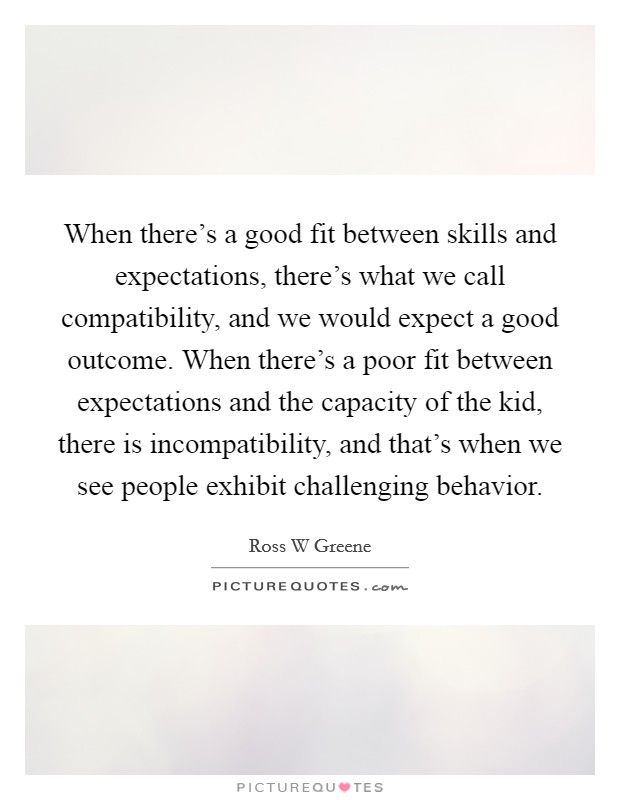 When there's a good fit between skills and expectations, there's what we call compatibility, and we would expect a good outcome. When there's a poor fit between expectations and the capacity of the kid, there is incompatibility, and that's when we see people exhibit challenging behavior. Picture Quote #1