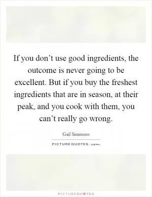 If you don’t use good ingredients, the outcome is never going to be excellent. But if you buy the freshest ingredients that are in season, at their peak, and you cook with them, you can’t really go wrong Picture Quote #1