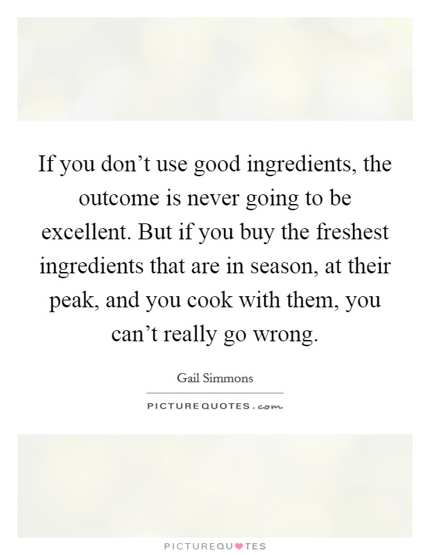 If you don't use good ingredients, the outcome is never going to be excellent. But if you buy the freshest ingredients that are in season, at their peak, and you cook with them, you can't really go wrong. Picture Quote #1
