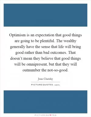 Optimism is an expectation that good things are going to be plentiful. The wealthy generally have the sense that life will bring good rather than bad outcomes. That doesn’t mean they believe that good things will be omnipresent, but that they will outnumber the not-so-good Picture Quote #1