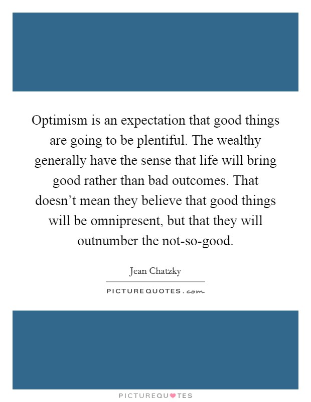 Optimism is an expectation that good things are going to be plentiful. The wealthy generally have the sense that life will bring good rather than bad outcomes. That doesn't mean they believe that good things will be omnipresent, but that they will outnumber the not-so-good. Picture Quote #1