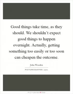 Good things take time, as they should. We shouldn’t expect good things to happen overnight. Actually, getting something too easily or too soon can cheapen the outcome Picture Quote #1