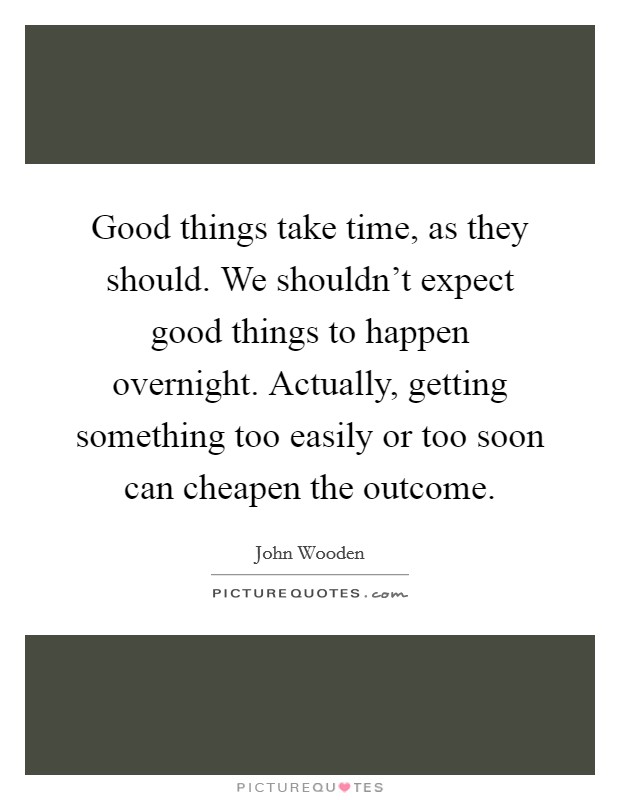 Good things take time, as they should. We shouldn't expect good things to happen overnight. Actually, getting something too easily or too soon can cheapen the outcome. Picture Quote #1