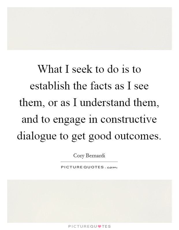 What I seek to do is to establish the facts as I see them, or as I understand them, and to engage in constructive dialogue to get good outcomes. Picture Quote #1