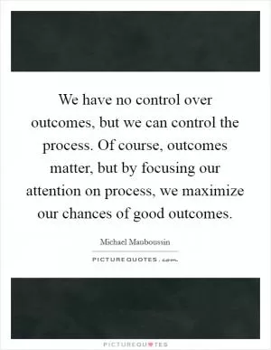 We have no control over outcomes, but we can control the process. Of course, outcomes matter, but by focusing our attention on process, we maximize our chances of good outcomes Picture Quote #1