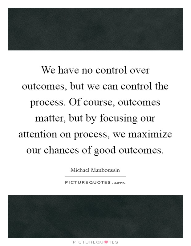 We have no control over outcomes, but we can control the process. Of course, outcomes matter, but by focusing our attention on process, we maximize our chances of good outcomes. Picture Quote #1