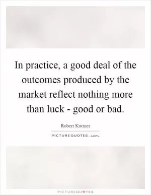 In practice, a good deal of the outcomes produced by the market reflect nothing more than luck - good or bad Picture Quote #1