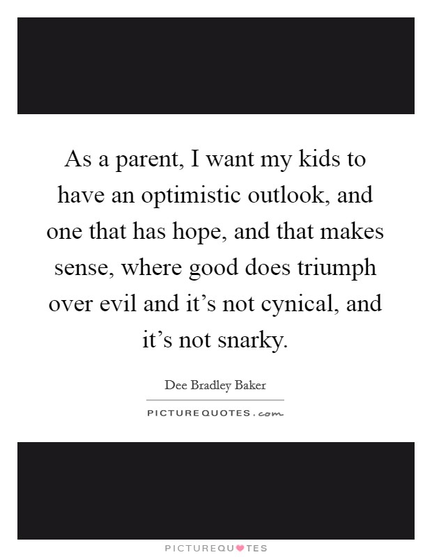 As a parent, I want my kids to have an optimistic outlook, and one that has hope, and that makes sense, where good does triumph over evil and it's not cynical, and it's not snarky. Picture Quote #1