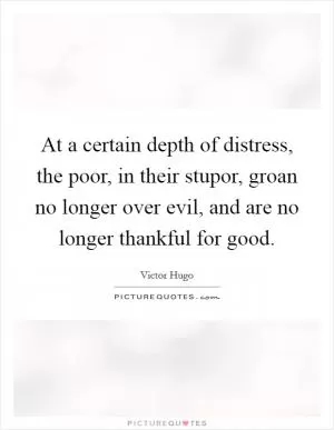 At a certain depth of distress, the poor, in their stupor, groan no longer over evil, and are no longer thankful for good Picture Quote #1