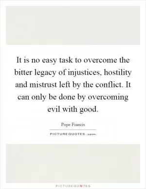 It is no easy task to overcome the bitter legacy of injustices, hostility and mistrust left by the conflict. It can only be done by overcoming evil with good Picture Quote #1