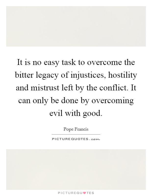 It is no easy task to overcome the bitter legacy of injustices, hostility and mistrust left by the conflict. It can only be done by overcoming evil with good. Picture Quote #1