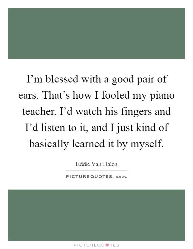 I'm blessed with a good pair of ears. That's how I fooled my piano teacher. I'd watch his fingers and I'd listen to it, and I just kind of basically learned it by myself. Picture Quote #1
