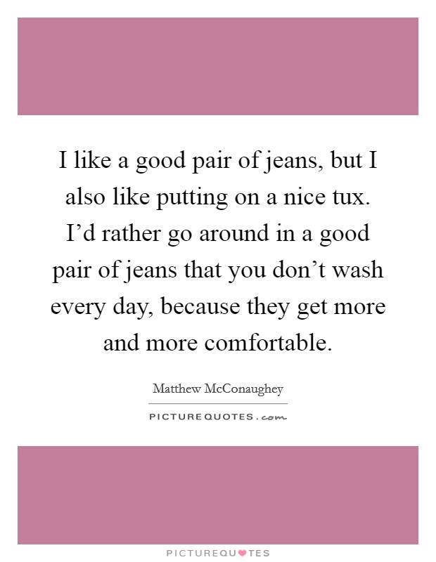 I like a good pair of jeans, but I also like putting on a nice tux. I'd rather go around in a good pair of jeans that you don't wash every day, because they get more and more comfortable. Picture Quote #1