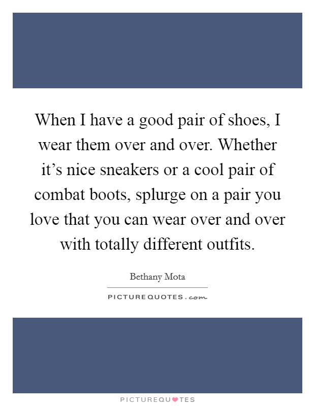 When I have a good pair of shoes, I wear them over and over. Whether it's nice sneakers or a cool pair of combat boots, splurge on a pair you love that you can wear over and over with totally different outfits. Picture Quote #1