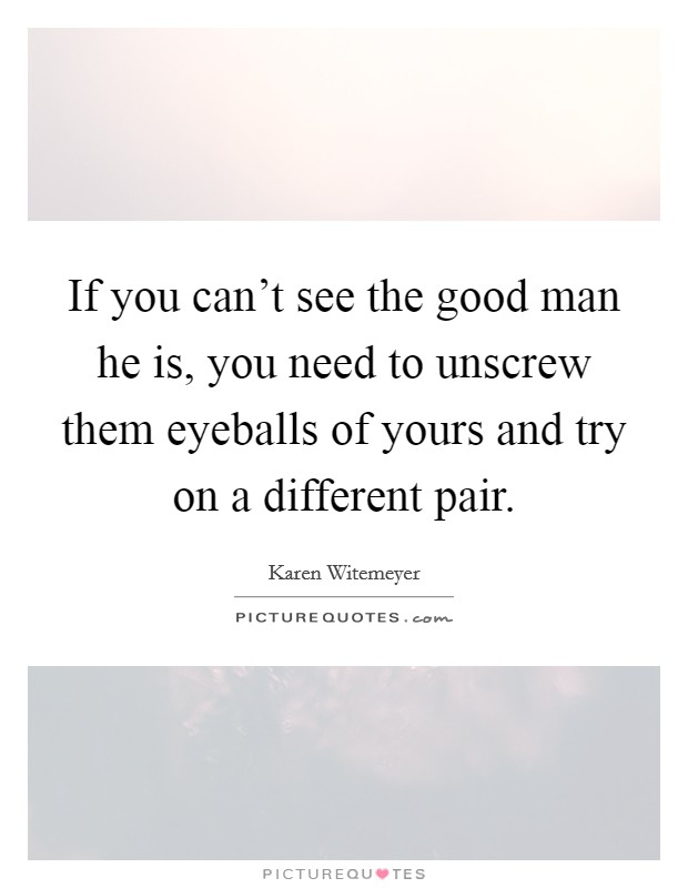 If you can't see the good man he is, you need to unscrew them eyeballs of yours and try on a different pair. Picture Quote #1