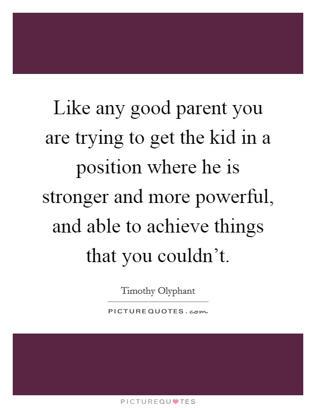 Like any good parent you are trying to get the kid in a position where he is stronger and more powerful, and able to achieve things that you couldn’t Picture Quote #1