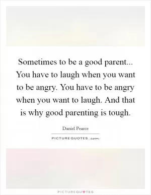 Sometimes to be a good parent... You have to laugh when you want to be angry. You have to be angry when you want to laugh. And that is why good parenting is tough Picture Quote #1