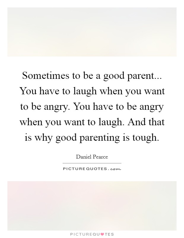Sometimes to be a good parent... You have to laugh when you want to be angry. You have to be angry when you want to laugh. And that is why good parenting is tough. Picture Quote #1