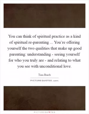 You can think of spiritual practice as a kind of spiritual re-parenting ... You’re offering yourself the two qualities that make up good parenting: understanding - seeing yourself for who you truly are - and relating to what you see with unconditional love Picture Quote #1