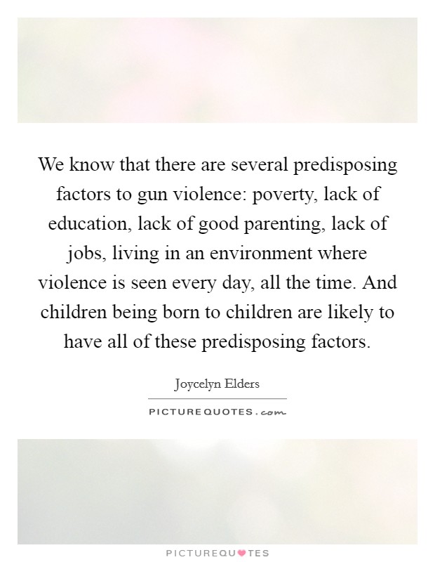 We know that there are several predisposing factors to gun violence: poverty, lack of education, lack of good parenting, lack of jobs, living in an environment where violence is seen every day, all the time. And children being born to children are likely to have all of these predisposing factors Picture Quote #1