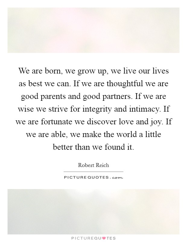 We are born, we grow up, we live our lives as best we can. If we are thoughtful we are good parents and good partners. If we are wise we strive for integrity and intimacy. If we are fortunate we discover love and joy. If we are able, we make the world a little better than we found it Picture Quote #1