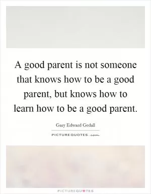 A good parent is not someone that knows how to be a good parent, but knows how to learn how to be a good parent Picture Quote #1