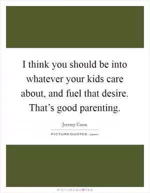I think you should be into whatever your kids care about, and fuel that desire. That’s good parenting Picture Quote #1