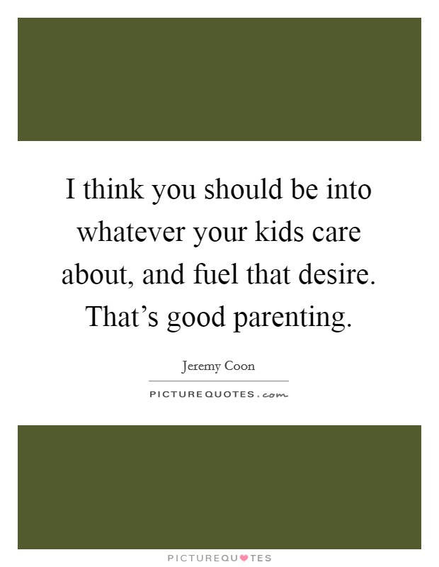 I think you should be into whatever your kids care about, and fuel that desire. That's good parenting. Picture Quote #1