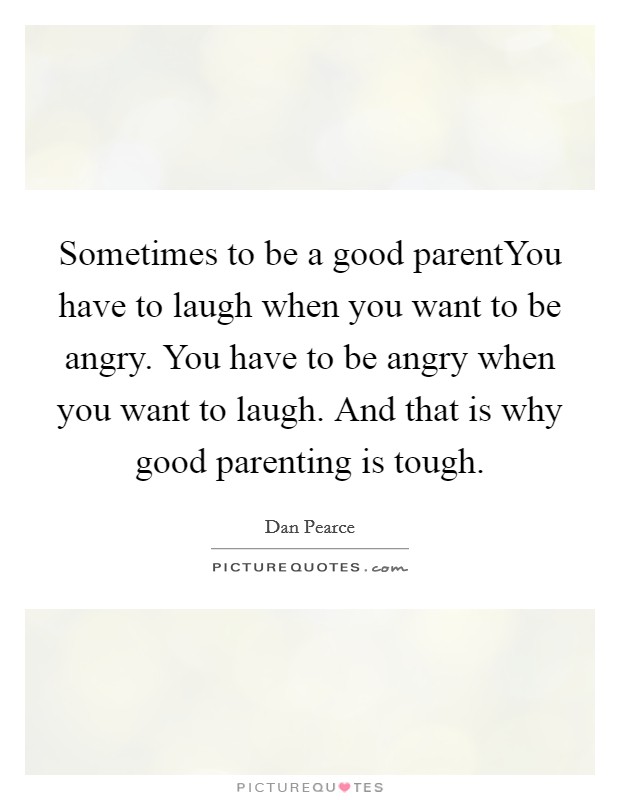 Sometimes to be a good parentYou have to laugh when you want to be angry. You have to be angry when you want to laugh. And that is why good parenting is tough. Picture Quote #1