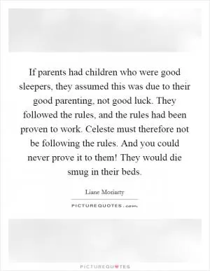 If parents had children who were good sleepers, they assumed this was due to their good parenting, not good luck. They followed the rules, and the rules had been proven to work. Celeste must therefore not be following the rules. And you could never prove it to them! They would die smug in their beds Picture Quote #1