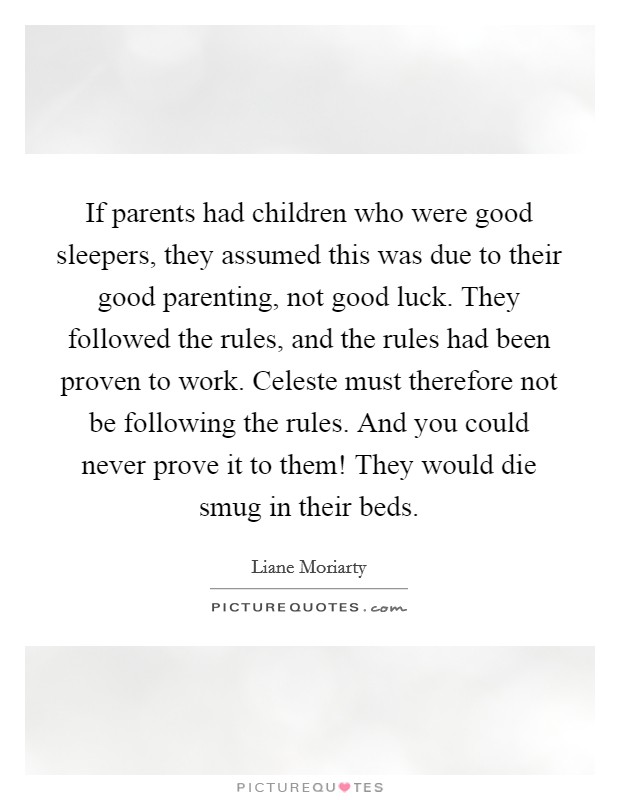 If parents had children who were good sleepers, they assumed this was due to their good parenting, not good luck. They followed the rules, and the rules had been proven to work. Celeste must therefore not be following the rules. And you could never prove it to them! They would die smug in their beds. Picture Quote #1