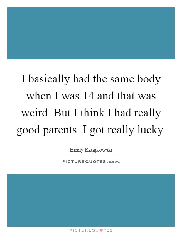 I basically had the same body when I was 14 and that was weird. But I think I had really good parents. I got really lucky. Picture Quote #1