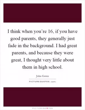 I think when you’re 16, if you have good parents, they generally just fade in the background. I had great parents, and because they were great, I thought very little about them in high school Picture Quote #1