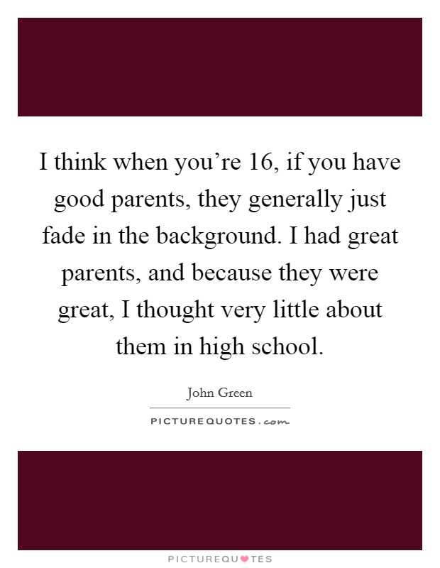 I think when you're 16, if you have good parents, they generally just fade in the background. I had great parents, and because they were great, I thought very little about them in high school. Picture Quote #1