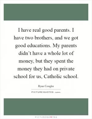 I have real good parents. I have two brothers, and we got good educations. My parents didn’t have a whole lot of money, but they spent the money they had on private school for us, Catholic school Picture Quote #1