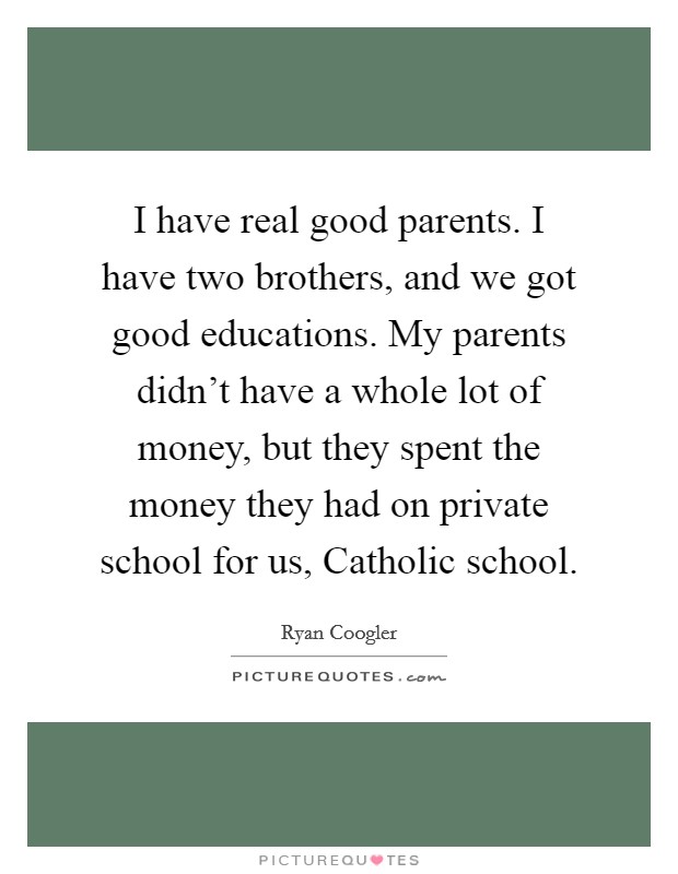 I have real good parents. I have two brothers, and we got good educations. My parents didn't have a whole lot of money, but they spent the money they had on private school for us, Catholic school. Picture Quote #1