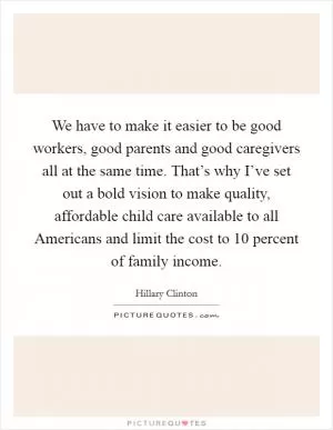 We have to make it easier to be good workers, good parents and good caregivers all at the same time. That’s why I’ve set out a bold vision to make quality, affordable child care available to all Americans and limit the cost to 10 percent of family income Picture Quote #1