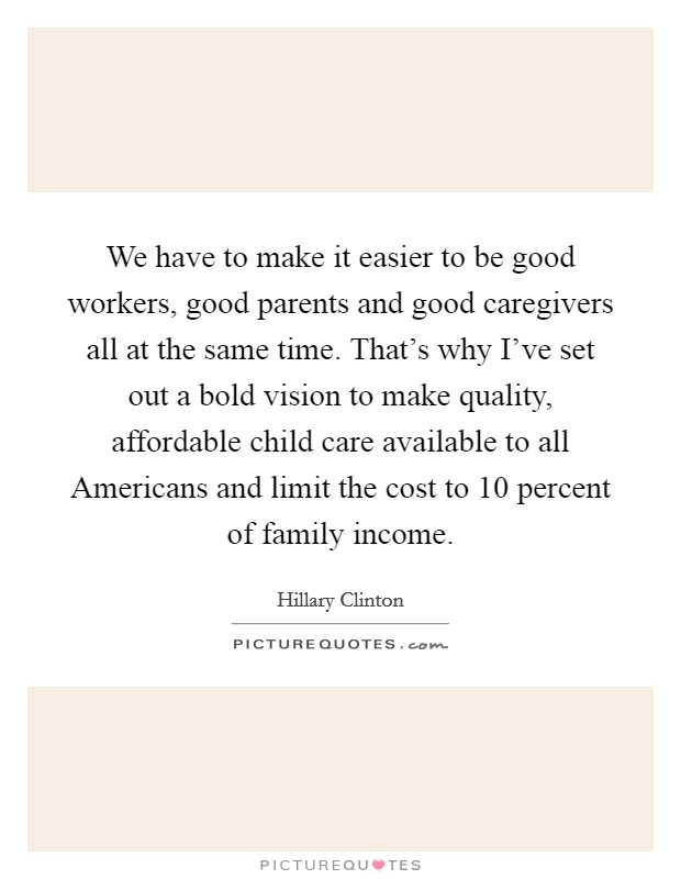 We have to make it easier to be good workers, good parents and good caregivers all at the same time. That's why I've set out a bold vision to make quality, affordable child care available to all Americans and limit the cost to 10 percent of family income. Picture Quote #1