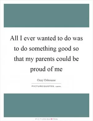 All I ever wanted to do was to do something good so that my parents could be proud of me Picture Quote #1