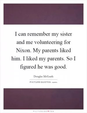 I can remember my sister and me volunteering for Nixon. My parents liked him. I liked my parents. So I figured he was good Picture Quote #1