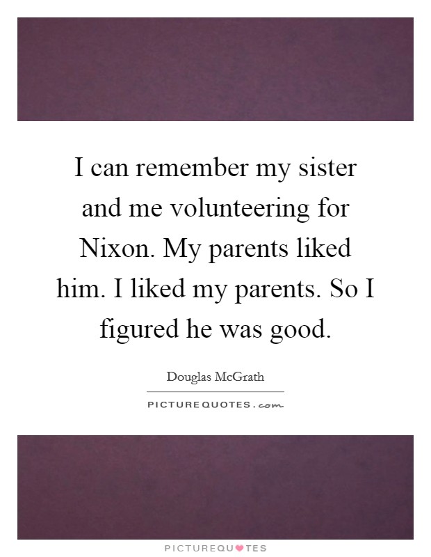 I can remember my sister and me volunteering for Nixon. My parents liked him. I liked my parents. So I figured he was good. Picture Quote #1
