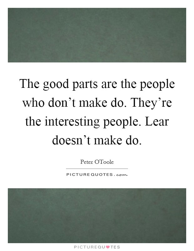 The good parts are the people who don't make do. They're the interesting people. Lear doesn't make do. Picture Quote #1