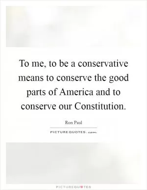 To me, to be a conservative means to conserve the good parts of America and to conserve our Constitution Picture Quote #1